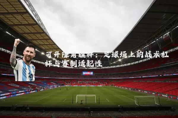 可升降角旗杆：足球场上的战术杠杆与赛制适配性