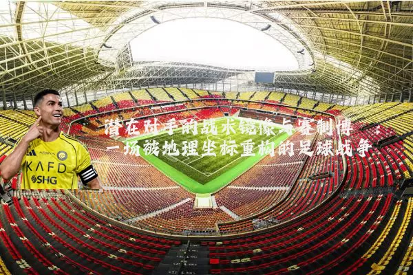 潜在对手的战术镜像与赛制博弈：一场被地理坐标重构的足球战争