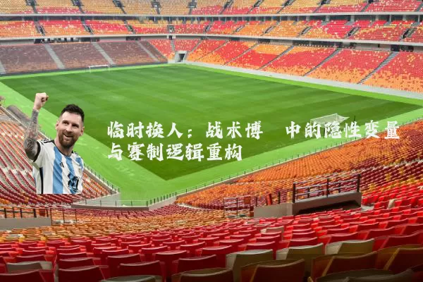 临时换人:战术博弈中的隐性变量与赛制逻辑重构