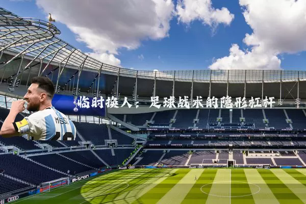 临时换人：足球战术的隐形杠杆